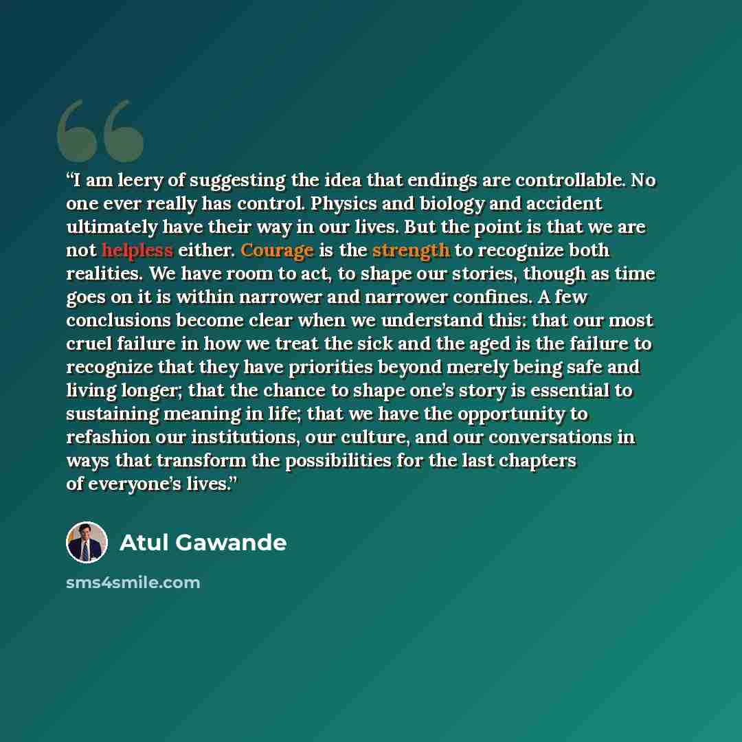 “I am leery of suggesting the idea that endings are controllable. No one ever really has control. Physics and biology and accident ultimately have their way in our lives. But the point is that we are not helpless either. Courage is the strength to recognize both realities. We have room to act, to…” quote by Atul Gawande