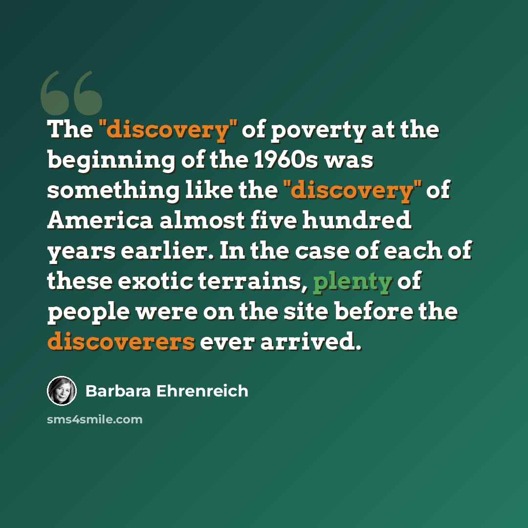 “The "discovery" of poverty at the beginning of the 1960s was something like the "discovery" of America almost five hundred years earlier. In the case of each of these exotic terrains, plenty of people were on the site before the discoverers ever arrived.” quote by Barbara Ehrenreich