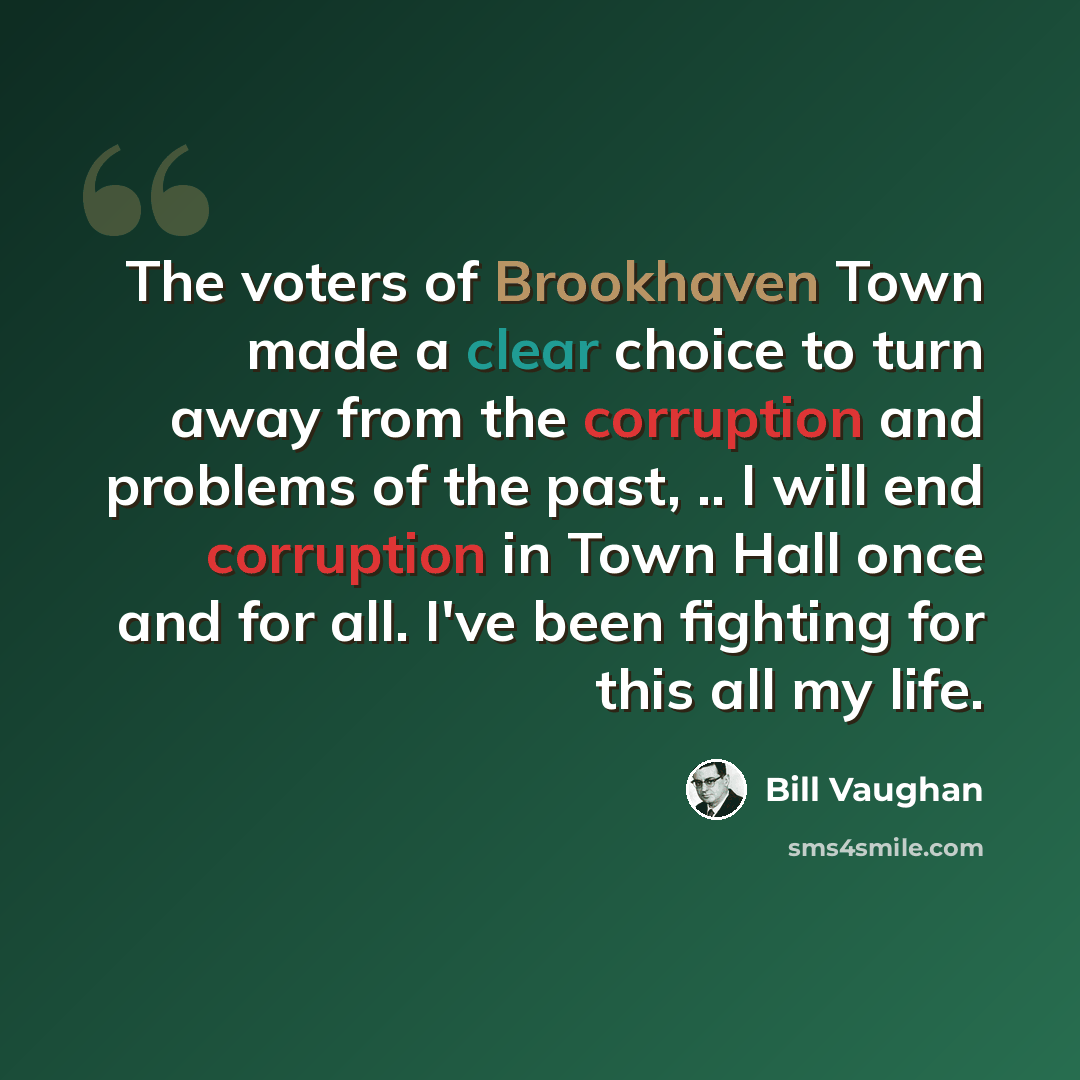 “The voters of Brookhaven Town made a clear choice to turn away from the corruption and problems of the past, .. I will end corruption in Town Hall once and for all. I've been fighting for this all my life.” quote by Bill Vaughan