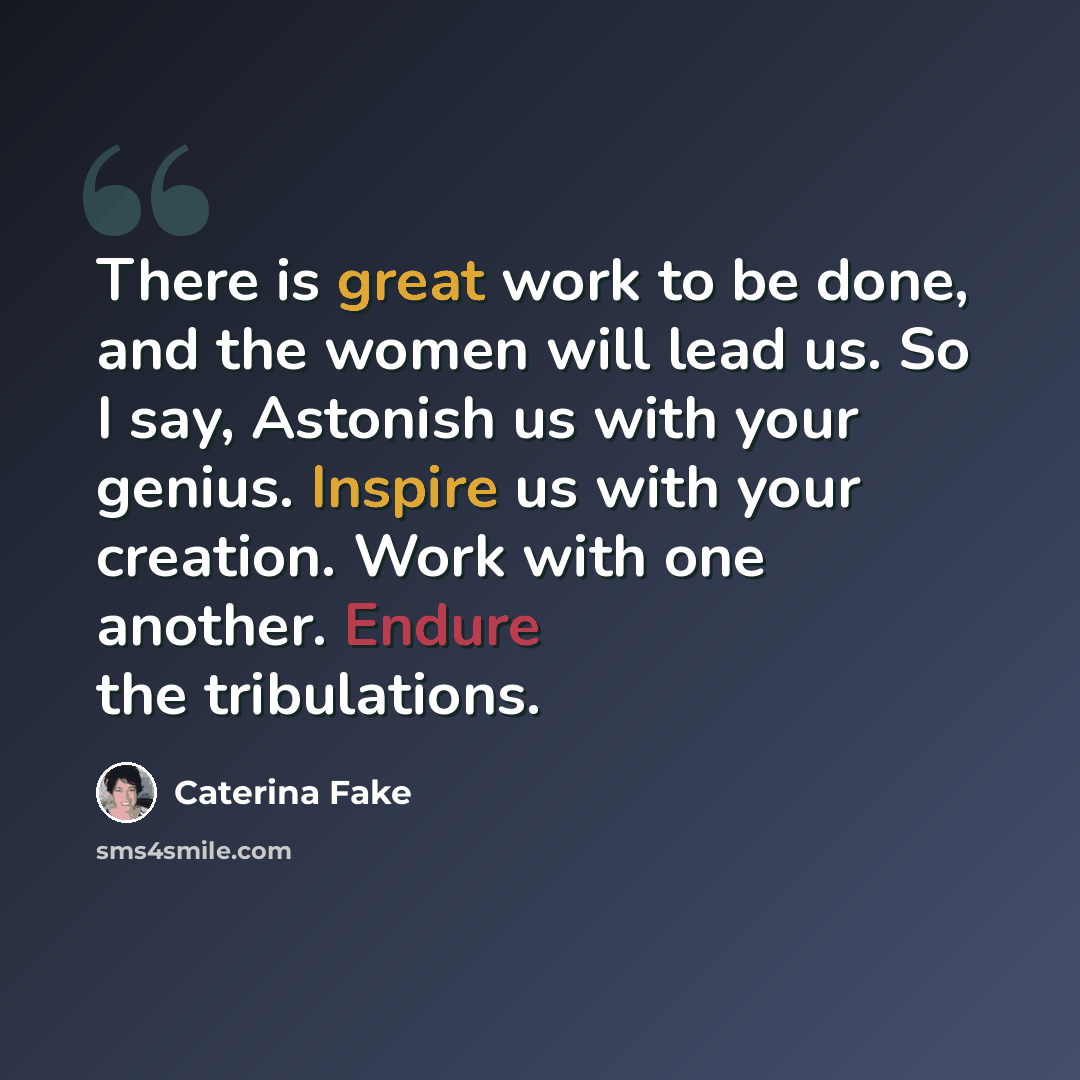 “There is great work to be done, and the women will lead us. So I say, Astonish us with your genius. Inspire us with your creation. Work with one another. Endure the tribulations.” quote by Caterina Fake