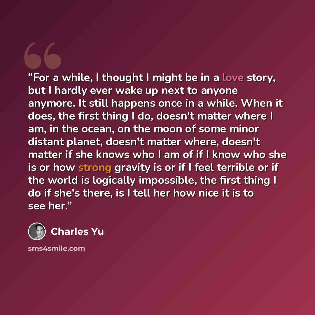 “For a while, I thought I might be in a love story, but I hardly ever wake up next to anyone anymore. It still happens once in a while. When it does, the first thing I do, doesn't matter where I am, in the ocean, on the moon of some minor distant planet, doesn't matter where, doesn't matter if she…” quote by Charles Yu