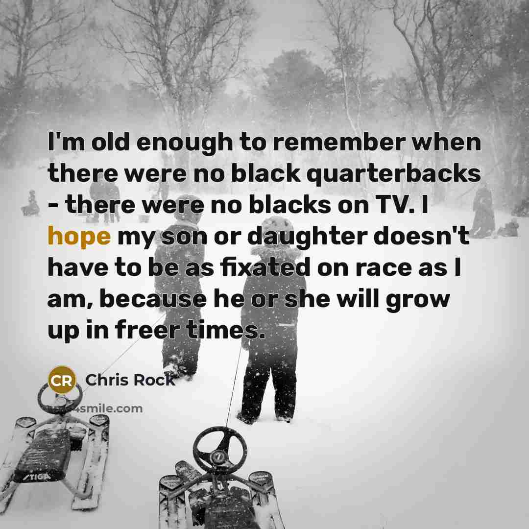 “I'm old enough to remember when there were no black quarterbacks - there were no blacks on TV. I hope my son or daughter doesn't have to be as fixated on race as I am, because he or she will grow up in freer times.” quote by Chris Rock