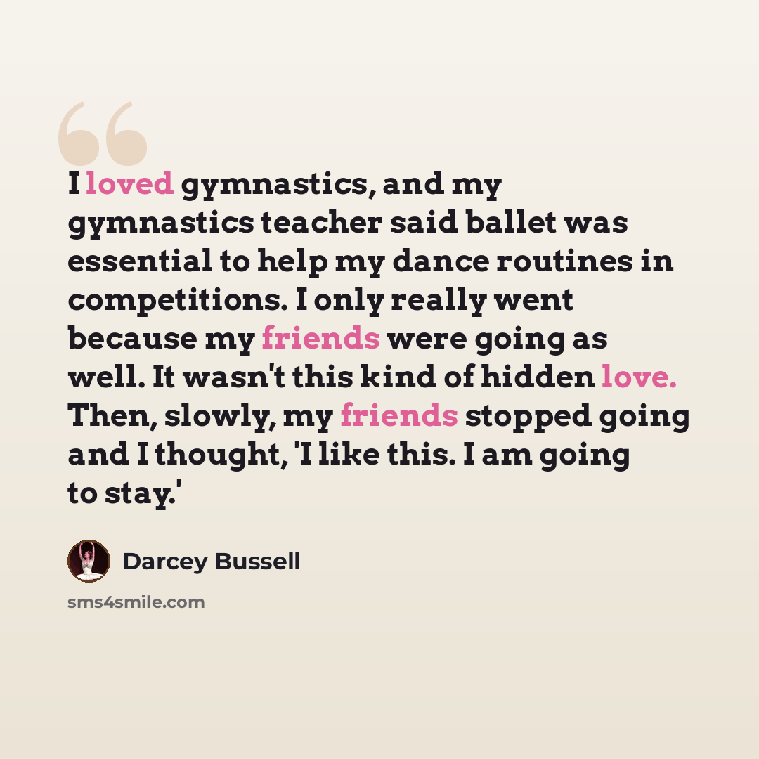 “I loved gymnastics, and my gymnastics teacher said ballet was essential to help my dance routines in competitions. I only really went because my friends were going as well. It wasn't this kind of hidden love. Then, slowly, my friends stopped going and I thought, 'I like this. I am going to stay.'” quote by Darcey Bussell