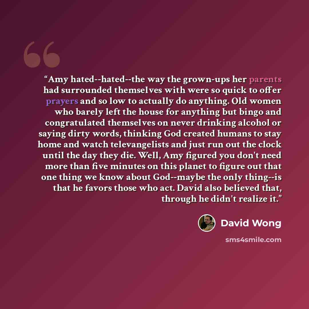 “Amy hated--hated--the way the grown-ups her parents had surrounded themselves with were so quick to offer prayers and so low to actually do anything. Old women who barely left the house for anything but bingo and congratulated themselves on never drinking alcohol or saying dirty words, thinking…” quote by David Wong