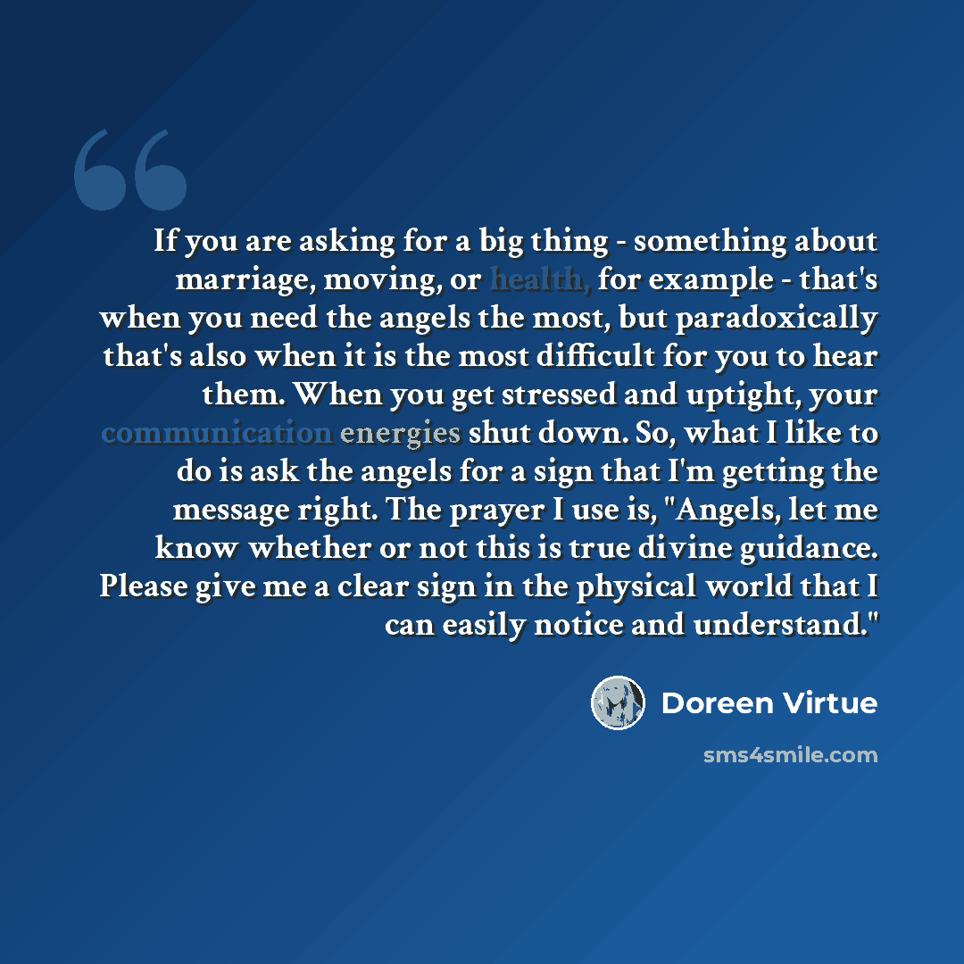“If you are asking for a big thing - something about marriage, moving, or health, for example - that's when you need the angels the most, but paradoxically that's also when it is the most difficult for you to hear them. When you get stressed and uptight, your communication energies shut down. So…” quote by Doreen Virtue
