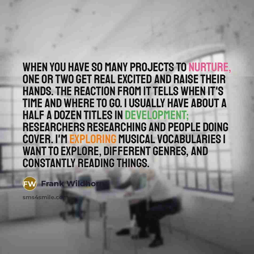 “When you have so many projects to nurture, one or two get real excited and raise their hands. The reaction from it tells when it's time and where to go. I usually have about a half a dozen titles in development; researchers researching and people doing cover. I'm exploring musical vocabularies I…” quote by Frank Wildhorn