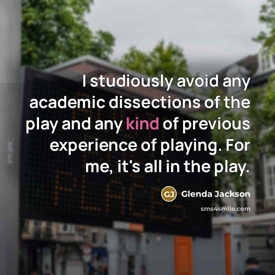 “I studiously avoid any academic dissections of the play and any kind of previous experience of playing. For me, it's all in the play.” quote by Glenda Jackson