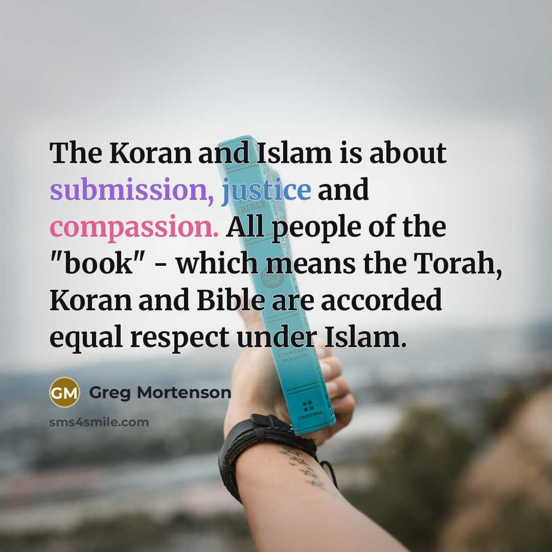 “The Koran and Islam is about submission, justice and compassion. All people of the "book" - which means the Torah, Koran and Bible are accorded equal respect under Islam.” quote by Greg Mortenson