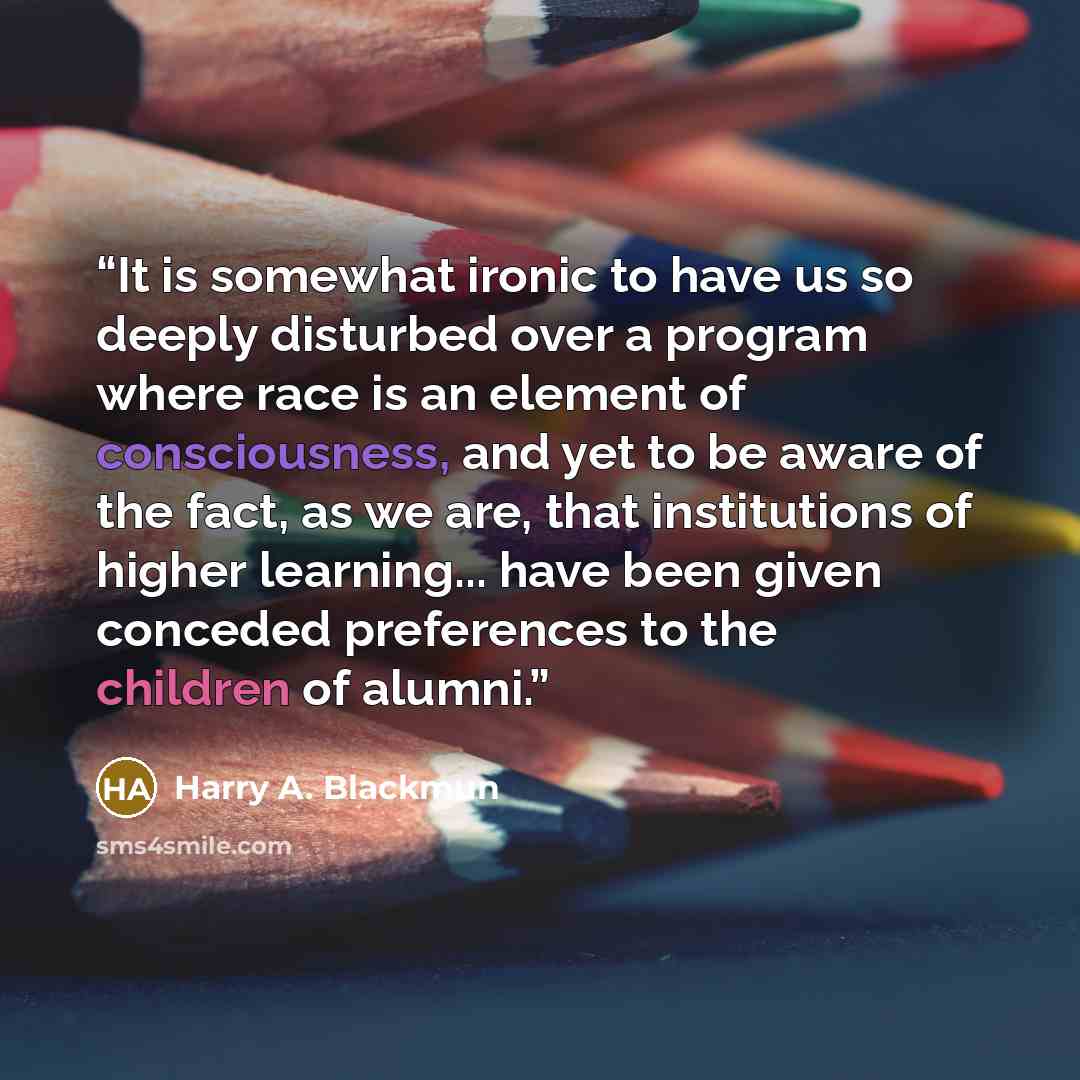 “It is somewhat ironic to have us so deeply disturbed over a program where race is an element of consciousness, and yet to be aware of the fact, as we are, that institutions of higher learning... have been given conceded preferences to the children of alumni.” quote by Harry A. Blackmun