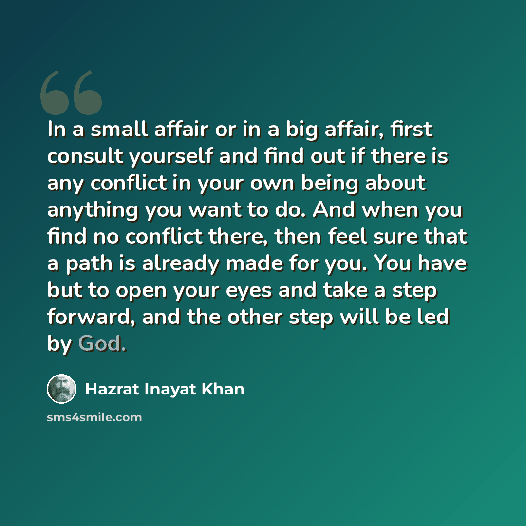 “In a small affair or in a big affair, first consult yourself and find out if there is any conflict in your own being about anything you want to do. And when you find no conflict there, then feel sure that a path is already made for you. You have but to open your eyes and take a step forward, and…” quote by Hazrat Inayat Khan