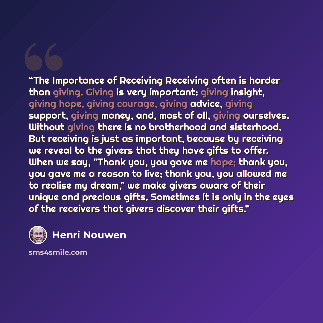 “The Importance of Receiving Receiving often is harder than giving. Giving is very important: giving insight, giving hope, giving courage, giving advice, giving support, giving money, and, most of all, giving ourselves. Without giving there is no brotherhood and sisterhood. But receiving is just as…” quote by Henri Nouwen