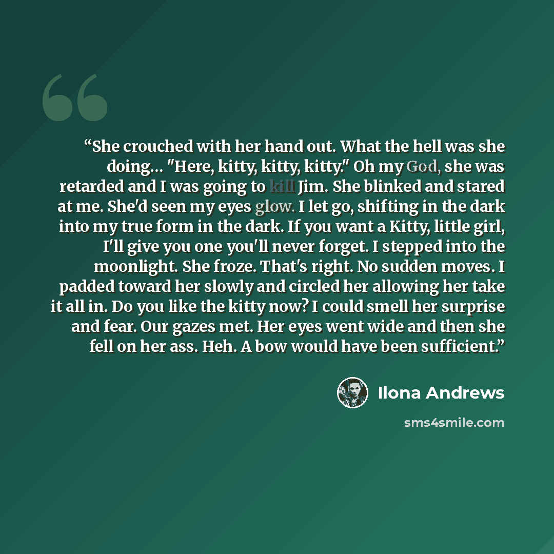 “She crouched with her hand out. What the hell was she doing… "Here, kitty, kitty, kitty." Oh my God, she was retarded and I was going to kill Jim. She blinked and stared at me. She'd seen my eyes glow. I let go, shifting in the dark into my true form in the dark. If you want a Kitty, little girl…” quote by Ilona Andrews