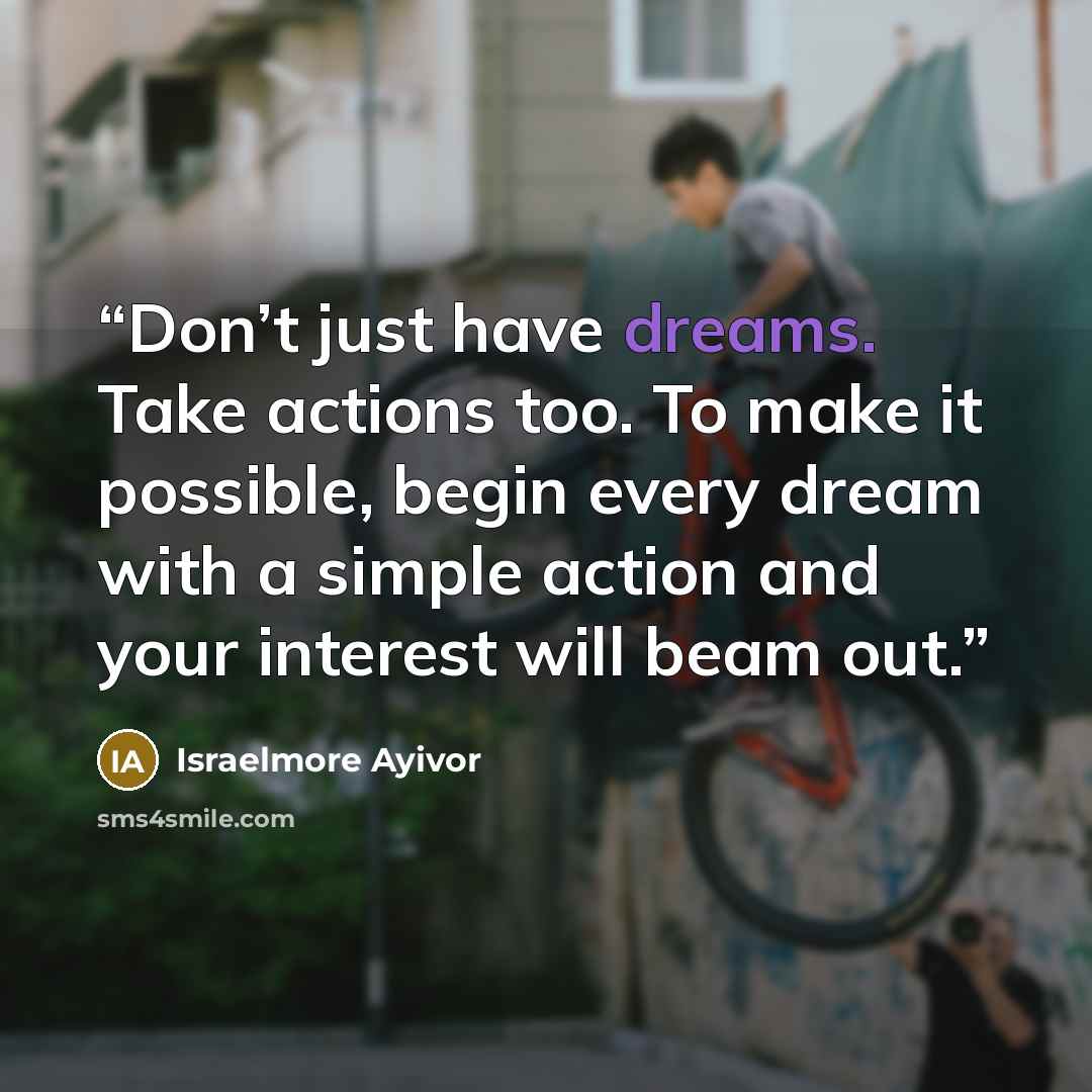 “Don’t just have dreams. Take actions too. To make it possible, begin every dream with a simple action and your interest will beam out.” quote by Israelmore Ayivor