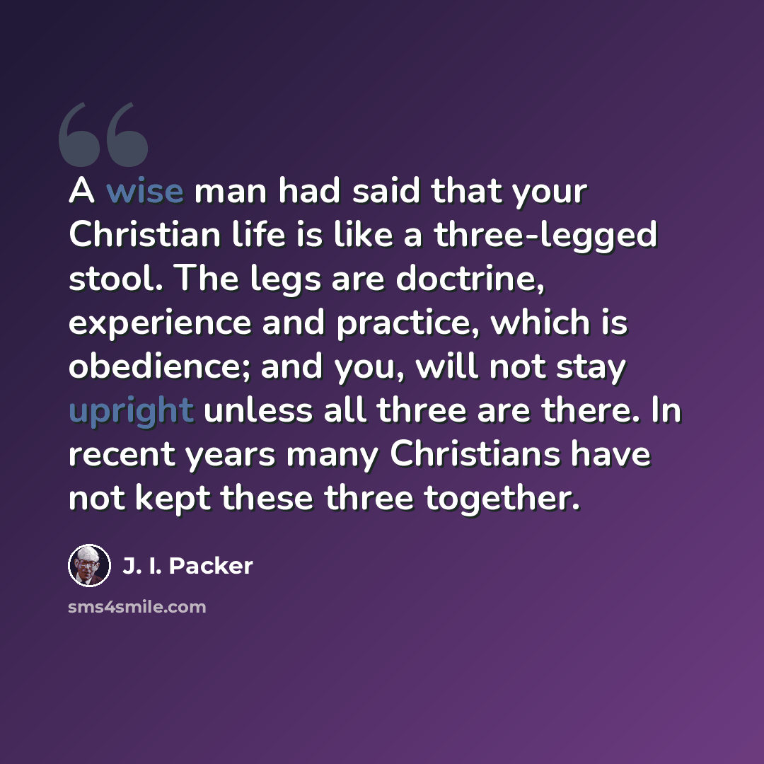 “A wise man had said that your Christian life is like a three-legged stool. The legs are doctrine, experience and practice, which is obedience; and you, will not stay upright unless all three are there. In recent years many Christians have not kept these three together.” quote by J. I. Packer