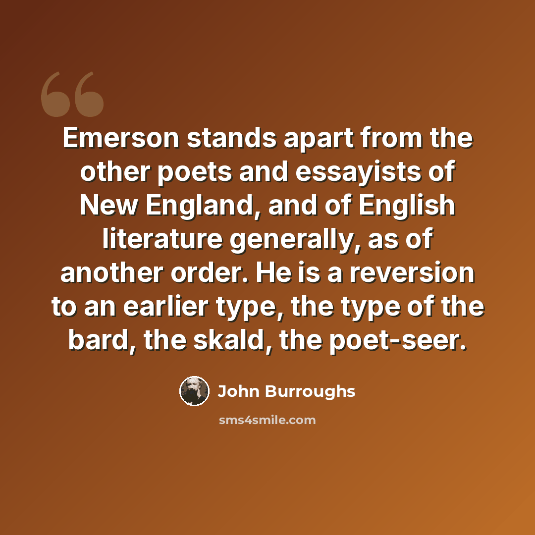 “Emerson stands apart from the other poets and essayists of New England, and of English literature generally, as of another order. He is a reversion to an earlier type, the type of the bard, the skald, the poet-seer.” quote by John Burroughs