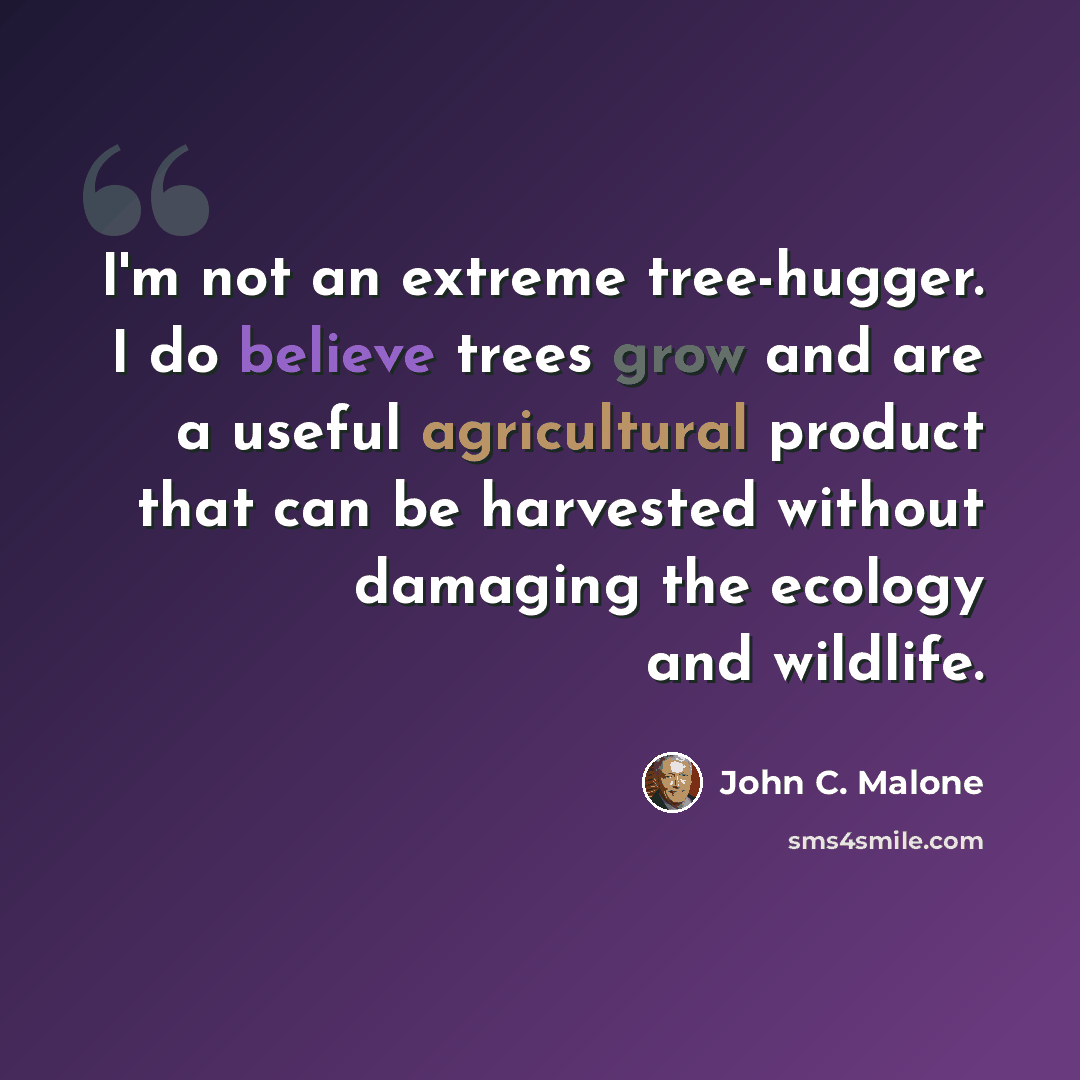 “I'm not an extreme tree-hugger. I do believe trees grow and are a useful agricultural product that can be harvested without damaging the ecology and wildlife.” quote by John C. Malone
