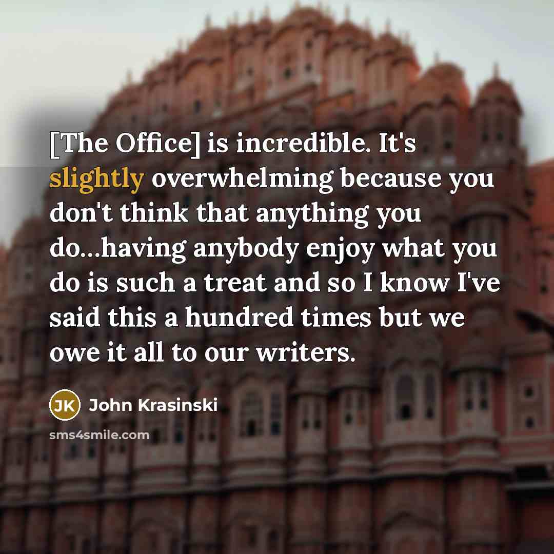 “[The Office] is incredible. It's slightly overwhelming because you don't think that anything you do…having anybody enjoy what you do is such a treat and so I know I've said this a hundred times but we owe it all to our writers.” quote by John Krasinski