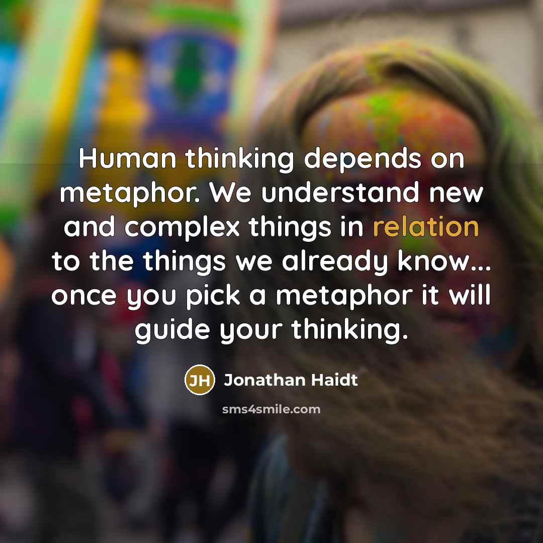 “Human thinking depends on metaphor. We understand new and complex things in relation to the things we already know... once you pick a metaphor it will guide your thinking.” quote by Jonathan Haidt