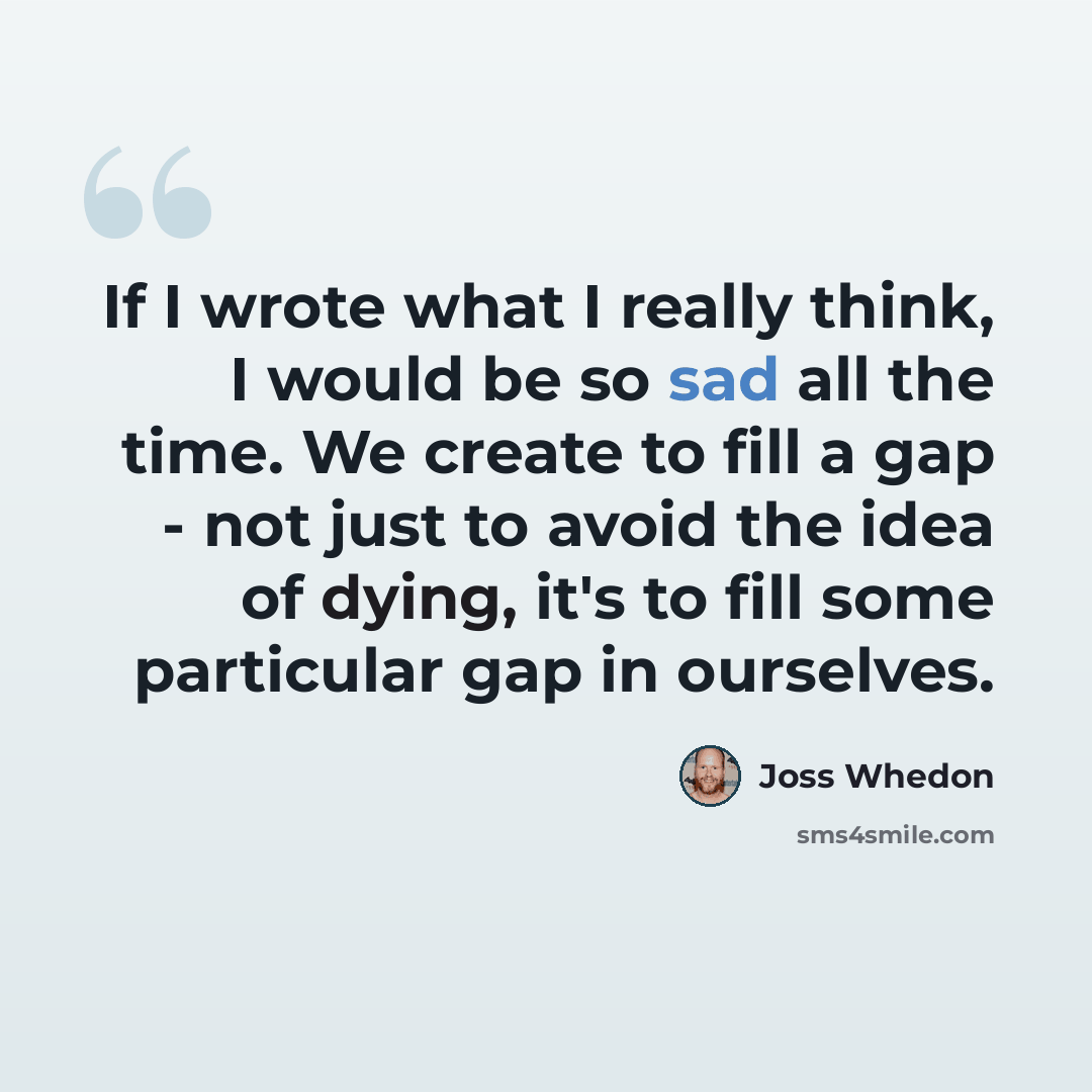“If I wrote what I really think, I would be so sad all the time. We create to fill a gap - not just to avoid the idea of dying, it's to fill some particular gap in ourselves.” quote by Joss Whedon