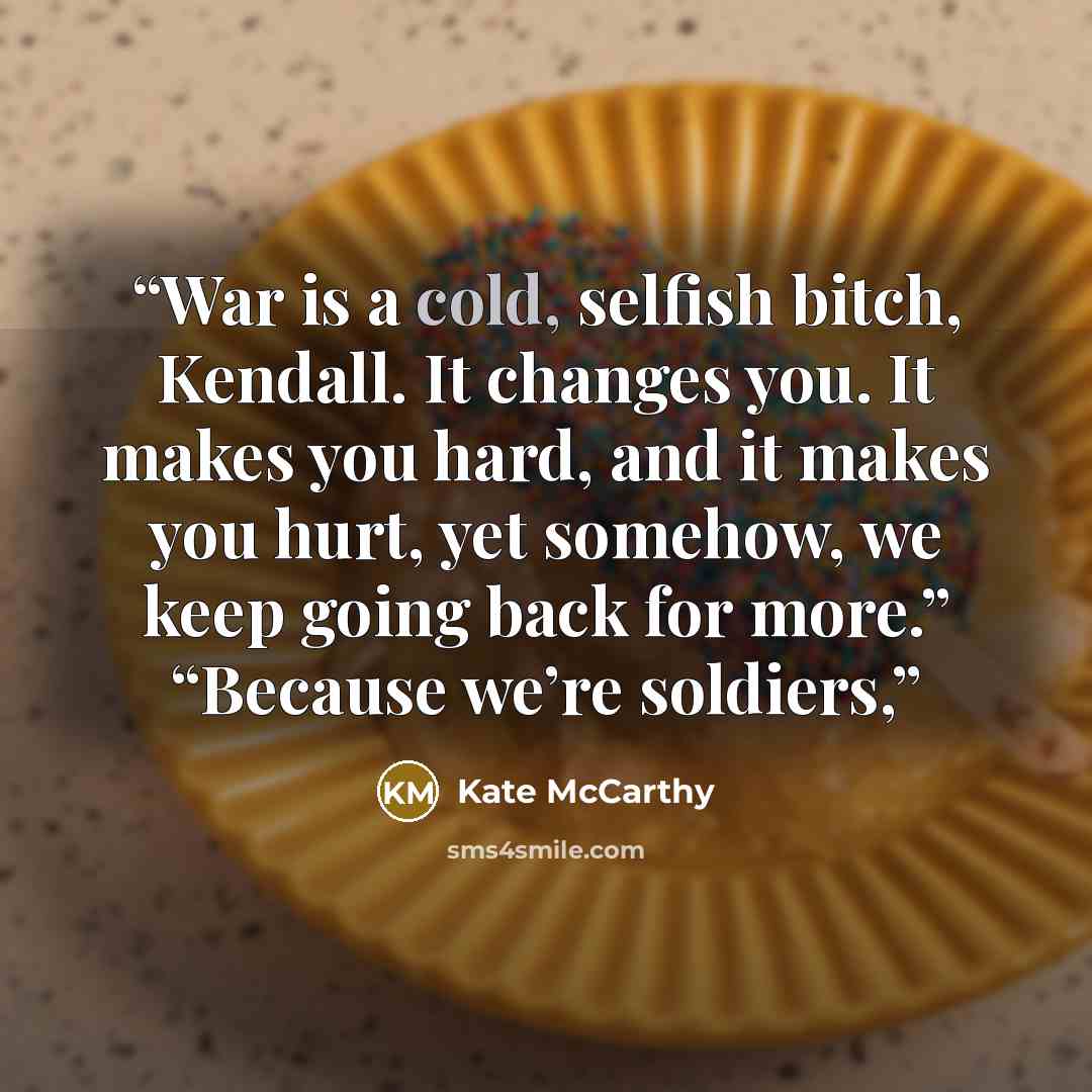 “War is a cold, selfish bitch, Kendall. It changes you. It makes you hard, and it makes you hurt, yet somehow, we keep going back for more.” “Because we’re soldiers,” quote by Kate McCarthy