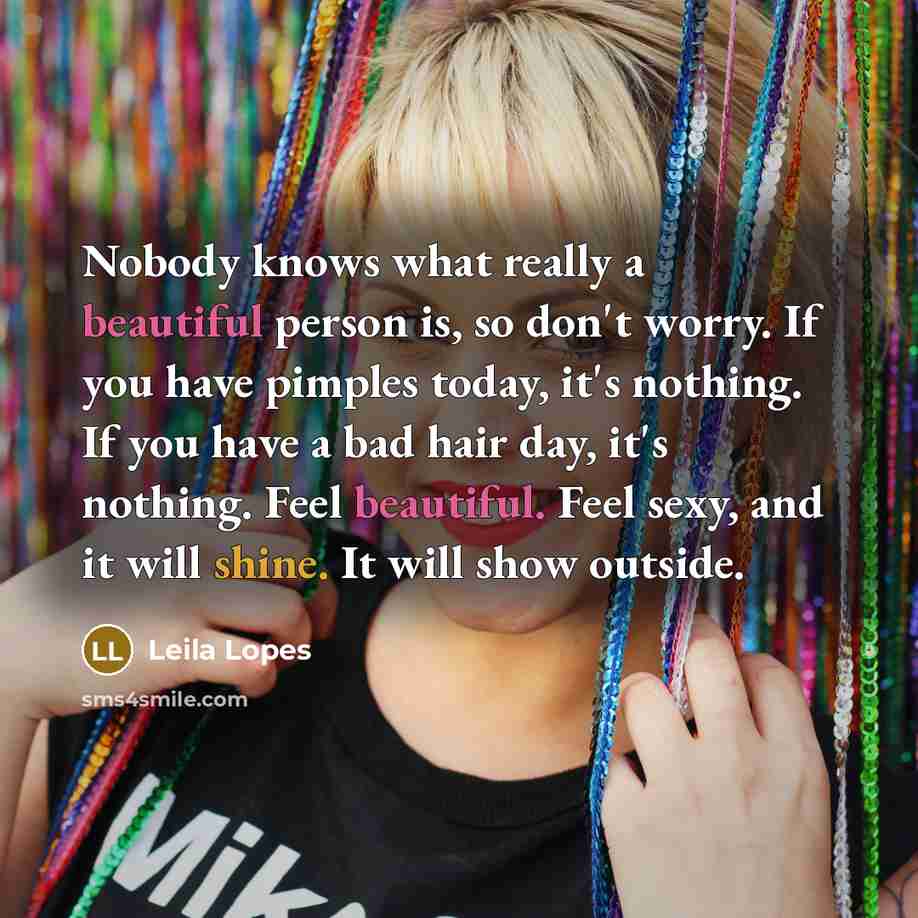 “Nobody knows what really a beautiful person is, so don't worry. If you have pimples today, it's nothing. If you have a bad hair day, it's nothing. Feel beautiful. Feel sexy, and it will shine. It will show outside.” quote by Leila Lopes