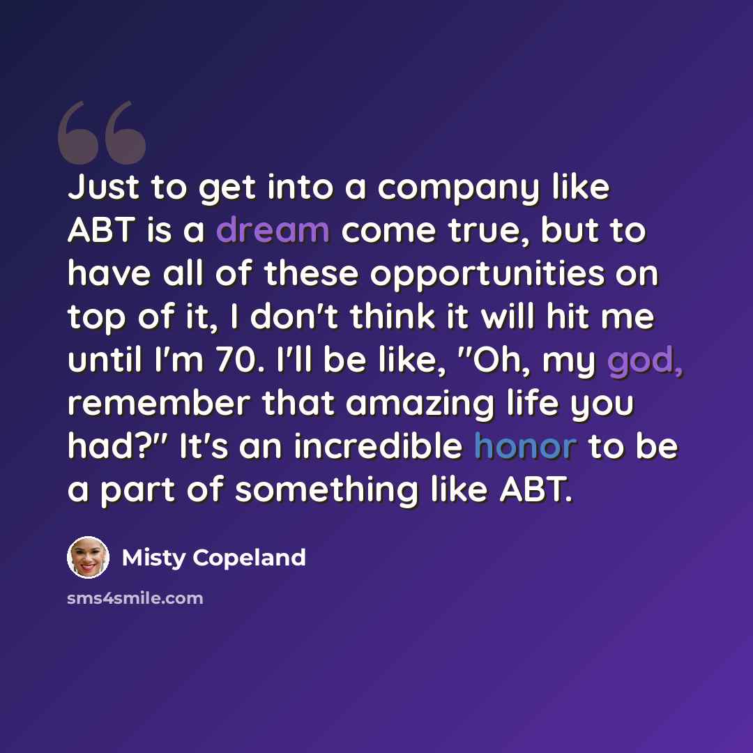 “Just to get into a company like ABT is a dream come true, but to have all of these opportunities on top of it, I don't think it will hit me until I'm 70. I'll be like, "Oh, my god, remember that amazing life you had?" It's an incredible honor to be a part of something like ABT.” quote by Misty Copeland