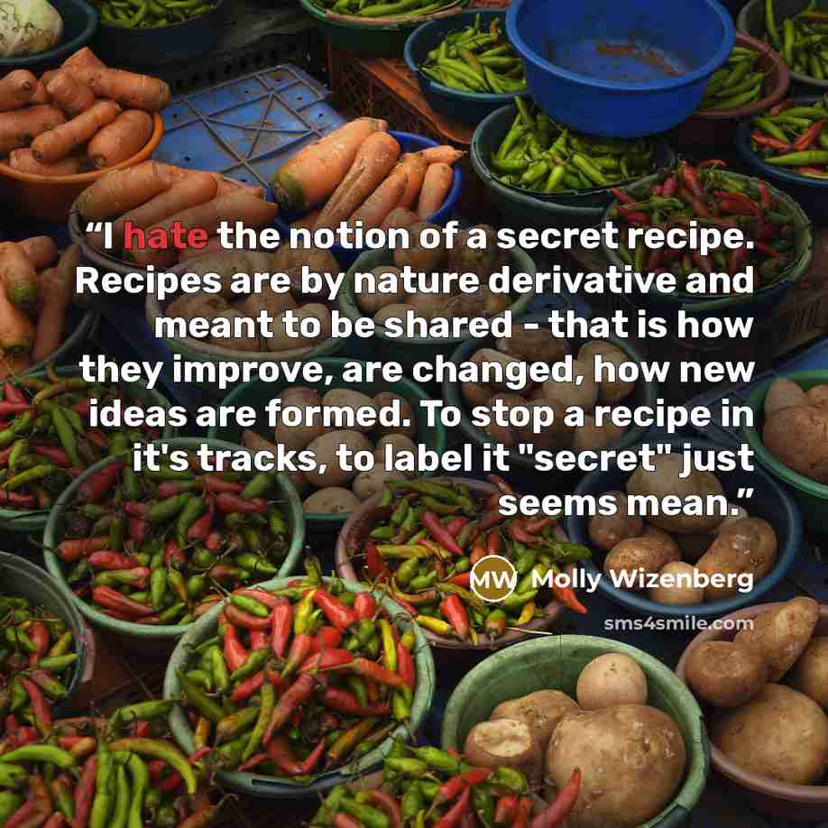 “I hate the notion of a secret recipe. Recipes are by nature derivative and meant to be shared - that is how they improve, are changed, how new ideas are formed. To stop a recipe in it's tracks, to label it "secret" just seems mean.” quote by Molly Wizenberg