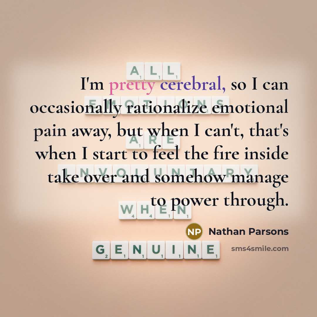 “I'm pretty cerebral, so I can occasionally rationalize emotional pain away, but when I can't, that's when I start to feel the fire inside take over and somehow manage to power through.” quote by Nathan Parsons