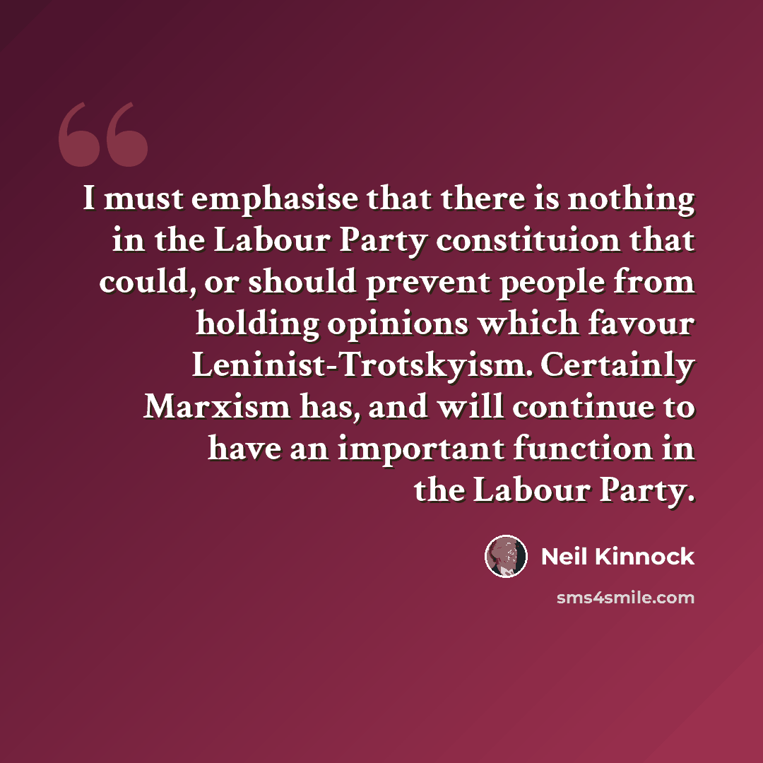 “I must emphasise that there is nothing in the Labour Party constituion that could, or should prevent people from holding opinions which favour Leninist-Trotskyism. Certainly Marxism has, and will continue to have an important function in the Labour Party.” quote by Neil Kinnock
