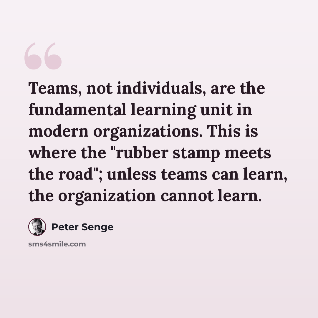 “Teams, not individuals, are the fundamental learning unit in modern organizations. This is where the "rubber stamp meets the road"; unless teams can learn, the organization cannot learn.” quote by Peter Senge