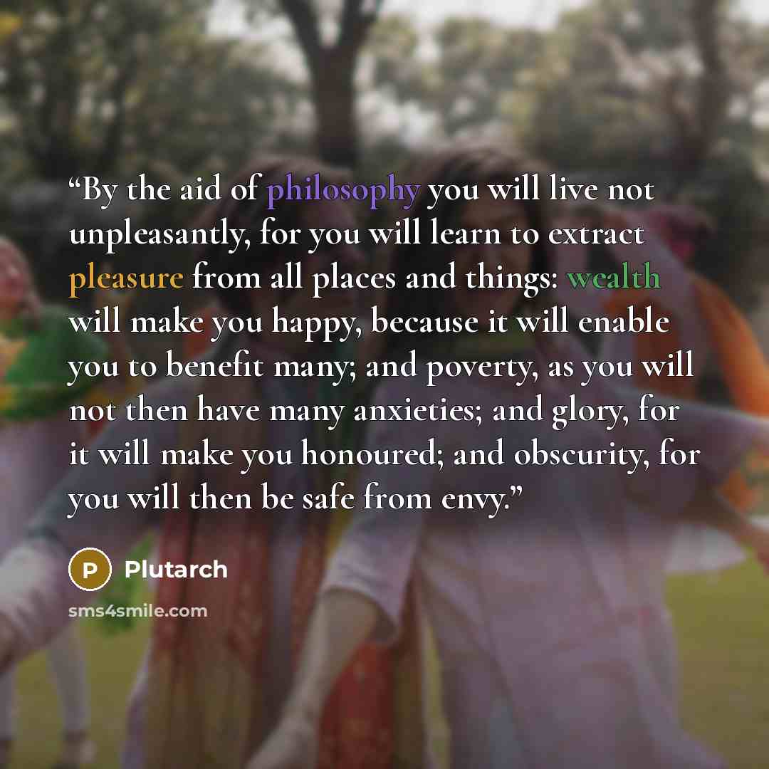 “By the aid of philosophy you will live not unpleasantly, for you will learn to extract pleasure from all places and things: wealth will make you happy, because it will enable you to benefit many; and poverty, as you will not then have many anxieties; and glory, for it will make you honoured; and…” quote by Plutarch