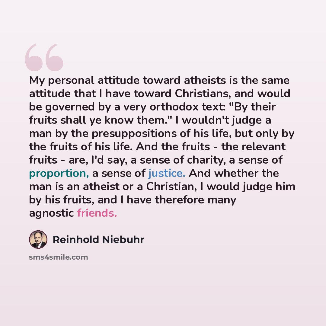 “My personal attitude toward atheists is the same attitude that I have toward Christians, and would be governed by a very orthodox text: "By their fruits shall ye know them." I wouldn't judge a man by the presuppositions of his life, but only by the fruits of his life. And the fruits - the relevant…” quote by Reinhold Niebuhr