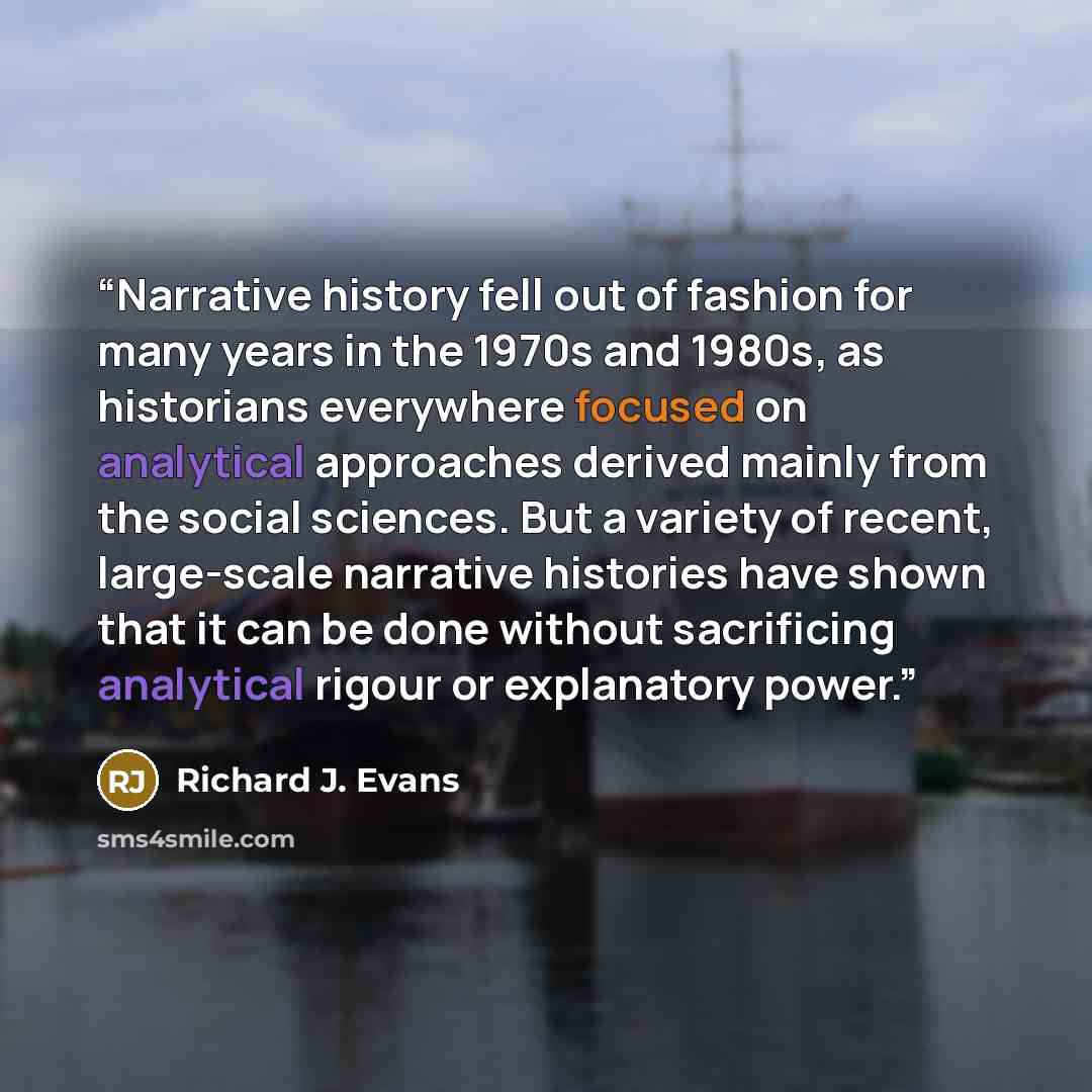 “Narrative history fell out of fashion for many years in the 1970s and 1980s, as historians everywhere focused on analytical approaches derived mainly from the social sciences. But a variety of recent, large-scale narrative histories have shown that it can be done without sacrificing analytical…” quote by Richard J. Evans