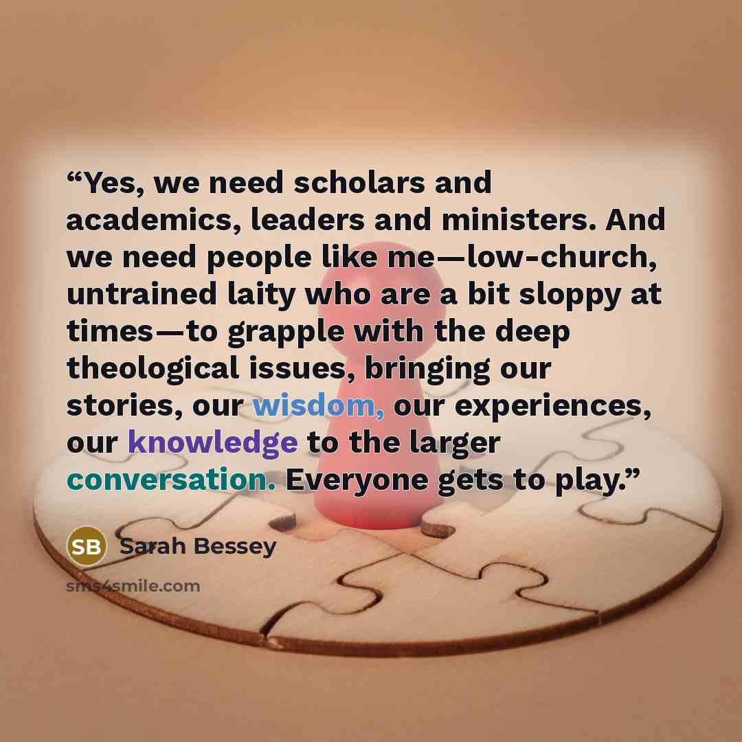 “Yes, we need scholars and academics, leaders and ministers. And we need people like me—low-church, untrained laity who are a bit sloppy at times—to grapple with the deep theological issues, bringing our stories, our wisdom, our experiences, our knowledge to the larger conversation. Everyone gets…” quote by Sarah Bessey