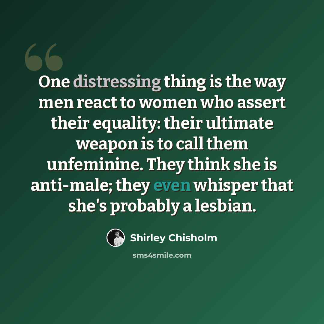 “One distressing thing is the way men react to women who assert their equality: their ultimate weapon is to call them unfeminine. They think she is anti-male; they even whisper that she's probably a lesbian.” quote by Shirley Chisholm