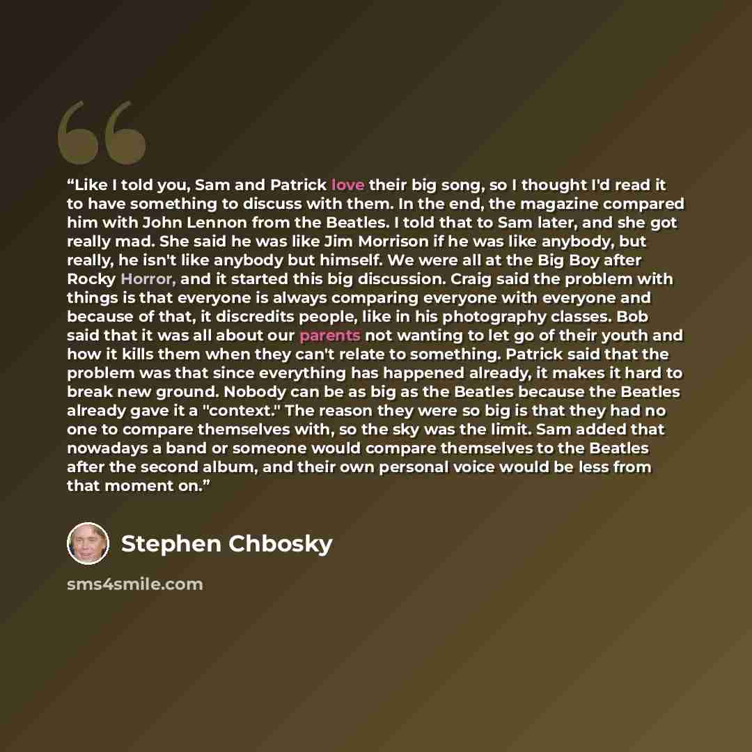 “Like I told you, Sam and Patrick love their big song, so I thought I'd read it to have something to discuss with them. In the end, the magazine compared him with John Lennon from the Beatles. I told that to Sam later, and she got really mad. She said he was like Jim Morrison if he was like…” quote by Stephen Chbosky
