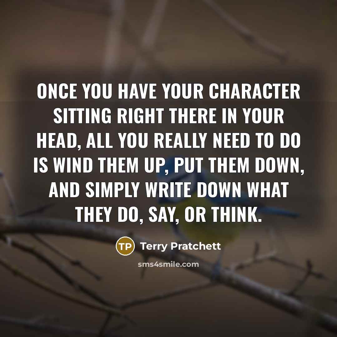 “Once you have your character sitting right there in your head, all you really need to do is wind them up, put them down, and simply write down what they do, say, or think.” quote by Terry Pratchett