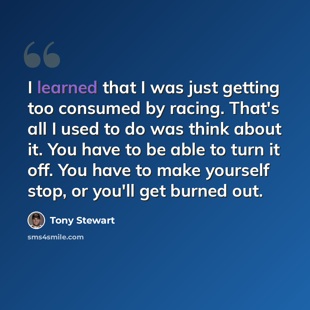 “I learned that I was just getting too consumed by racing. That's all I used to do was think about it. You have to be able to turn it off. You have to make yourself stop, or you'll get burned out.” quote by Tony Stewart