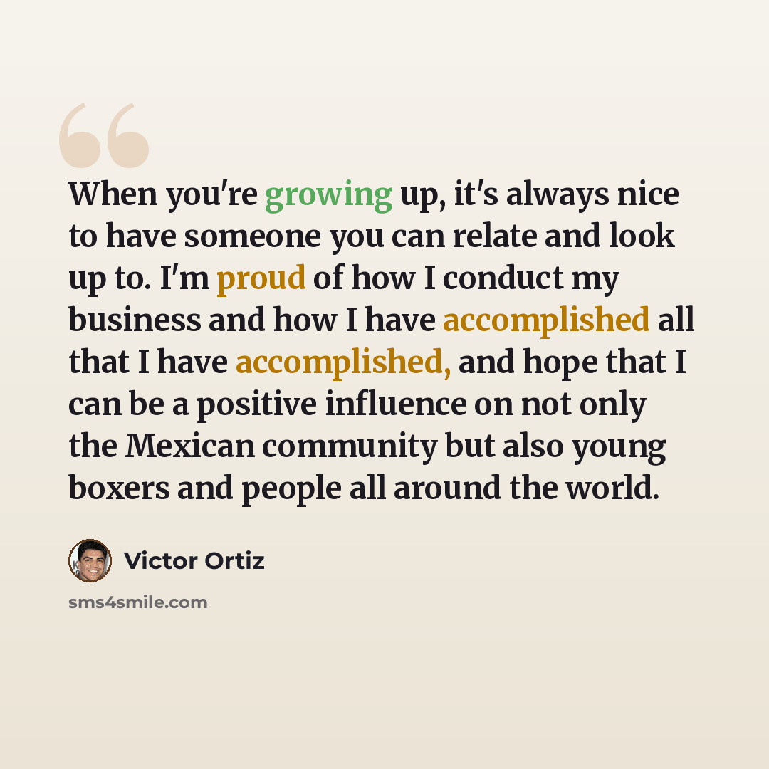 “When you're growing up, it's always nice to have someone you can relate and look up to. I'm proud of how I conduct my business and how I have accomplished all that I have accomplished, and hope that I can be a positive influence on not only the Mexican community but also young boxers and people…” quote by Victor Ortiz