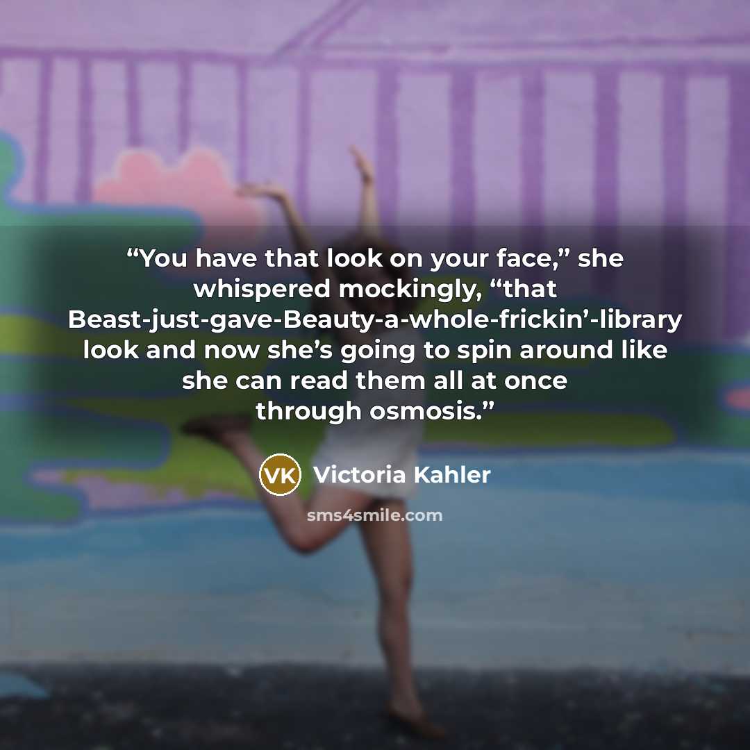 “You have that look on your face,” she whispered mockingly, “that Beast-just-gave-Beauty-a-whole-frickin’-library look and now she’s going to spin around like she can read them all at once through osmosis.” quote by Victoria Kahler