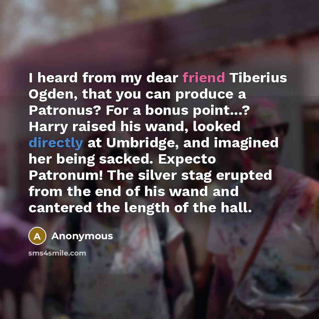 “I heard from my dear friend Tiberius Ogden, that you can produce a Patronus? For a bonus point...? Harry raised his wand, looked directly at Umbridge, and imagined her being sacked. Expecto Patronum! The silver stag erupted from the end of his wand and cantered the length of the hall.” quote by Anonymous