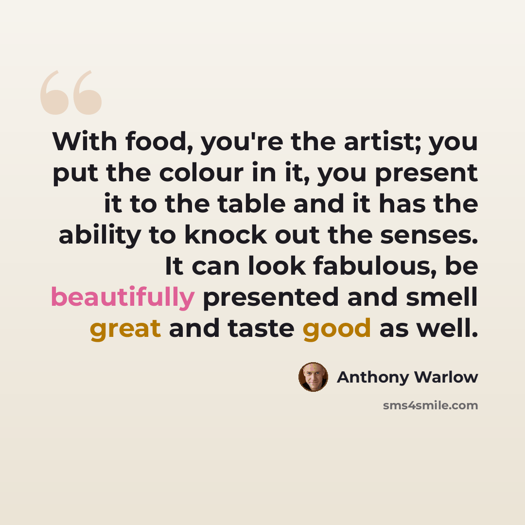 “With food, you're the artist; you put the colour in it, you present it to the table and it has the ability to knock out the senses. It can look fabulous, be beautifully presented and smell great and taste good as well.” quote by Anthony Warlow