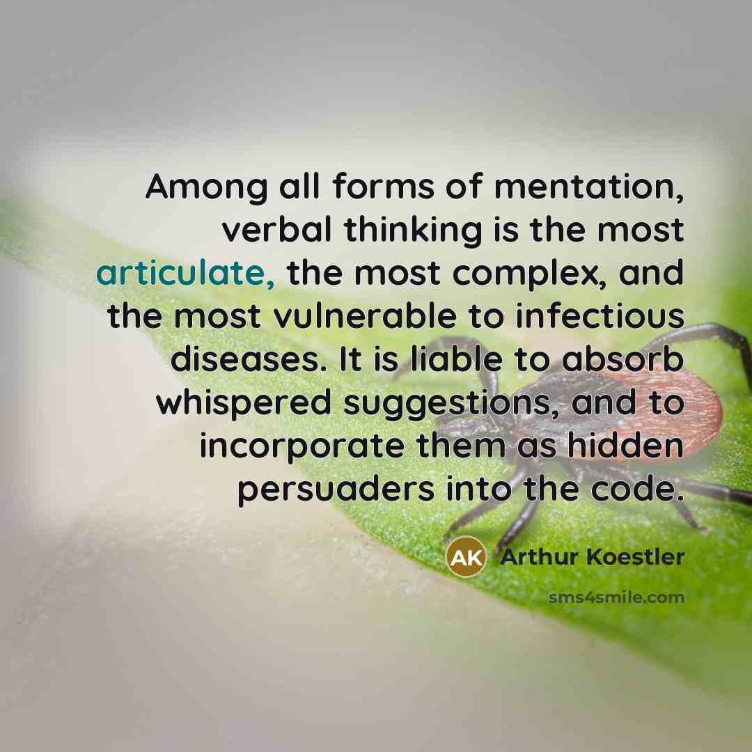 “Among all forms of mentation, verbal thinking is the most articulate, the most complex, and the most vulnerable to infectious diseases. It is liable to absorb whispered suggestions, and to incorporate them as hidden persuaders into the code.” quote by Arthur Koestler