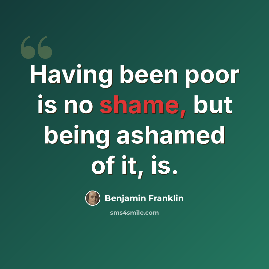 “Having been poor is no shame, but being ashamed of it, is.” quote by Benjamin Franklin