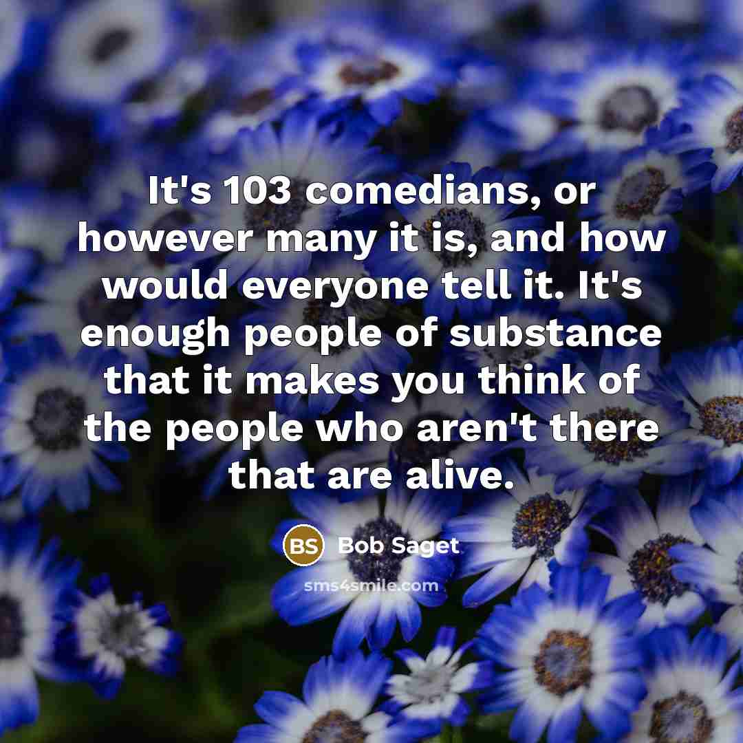 “It's 103 comedians, or however many it is, and how would everyone tell it. It's enough people of substance that it makes you think of the people who aren't there that are alive.” quote by Bob Saget