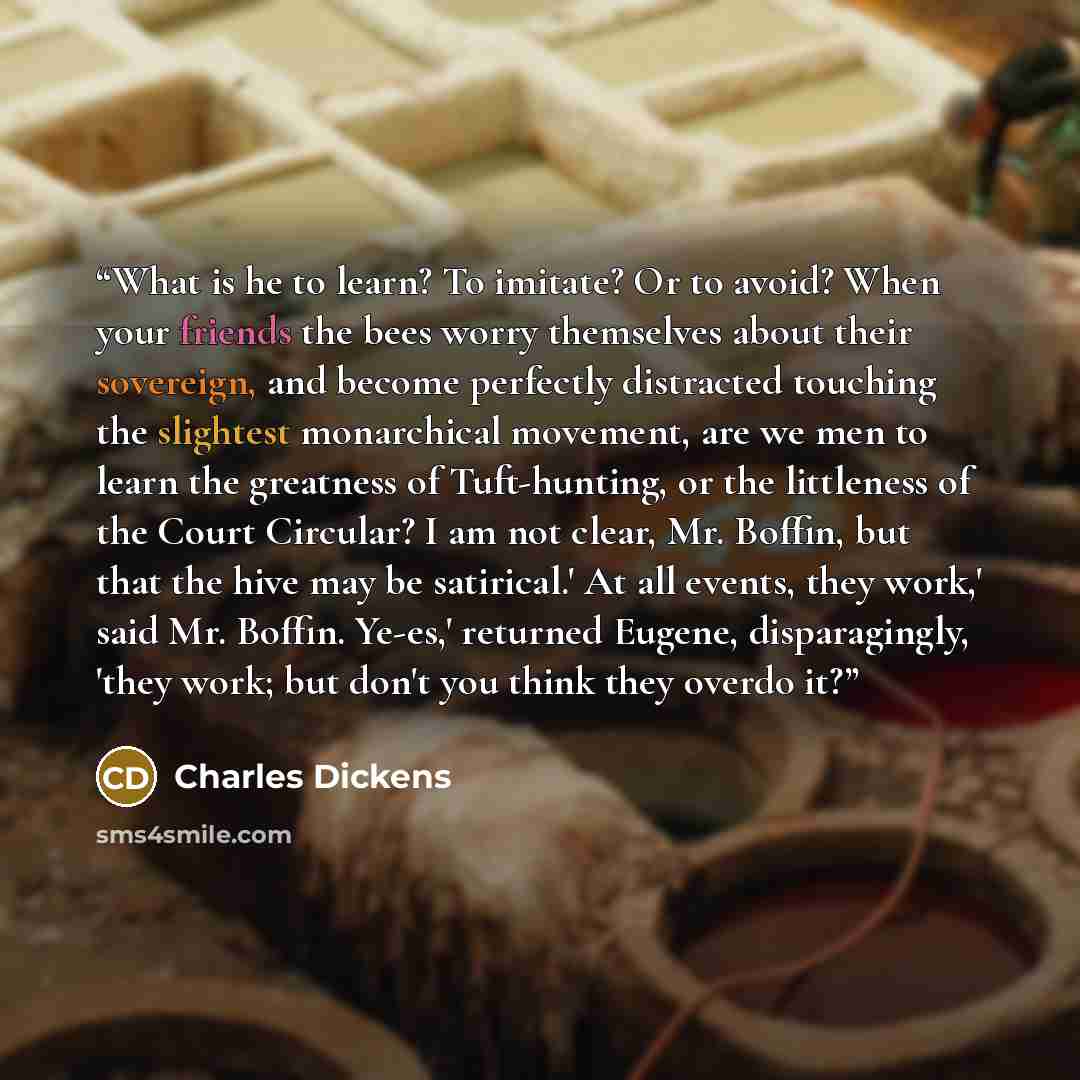 “What is he to learn? To imitate? Or to avoid? When your friends the bees worry themselves about their sovereign, and become perfectly distracted touching the slightest monarchical movement, are we men to learn the greatness of Tuft-hunting, or the littleness of the Court Circular? I am not clear…” quote by Charles Dickens