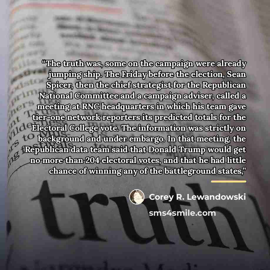 “The truth was, some on the campaign were already jumping ship. The Friday before the election, Sean Spicer, then the chief strategist for the Republican National Committee and a campaign adviser, called a meeting at RNC headquarters in which his team gave tier-one network reporters its predicted…” quote by Corey R. Lewandowski