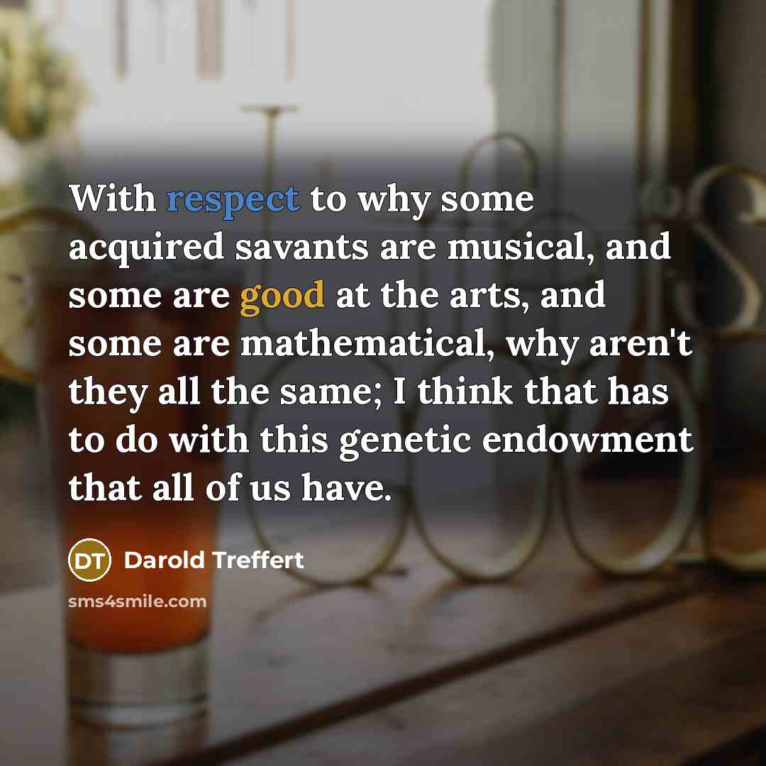 “With respect to why some acquired savants are musical, and some are good at the arts, and some are mathematical, why aren't they all the same; I think that has to do with this genetic endowment that all of us have.” quote by Darold Treffert