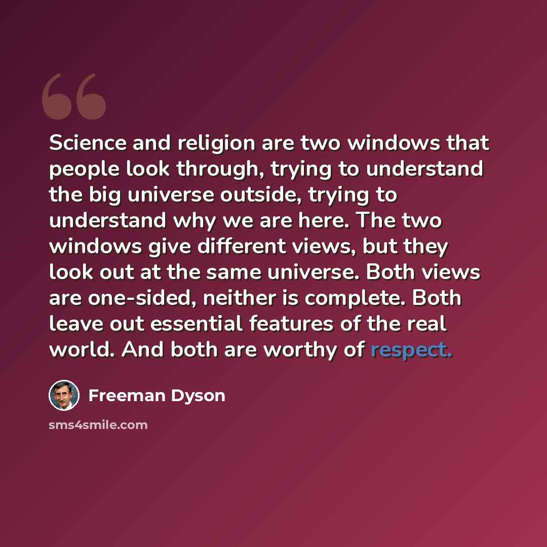 “Science and religion are two windows that people look through, trying to understand the big universe outside, trying to understand why we are here. The two windows give different views, but they look out at the same universe. Both views are one-sided, neither is complete. Both leave out essential…” quote by Freeman Dyson