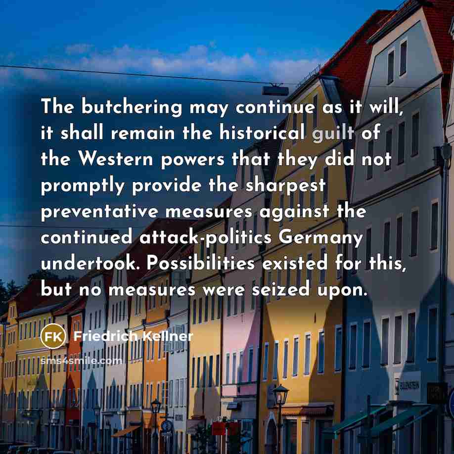 “The butchering may continue as it will, it shall remain the historical guilt of the Western powers that they did not promptly provide the sharpest preventative measures against the continued attack-politics Germany undertook. Possibilities existed for this, but no measures were seized upon.” quote by Friedrich Kellner